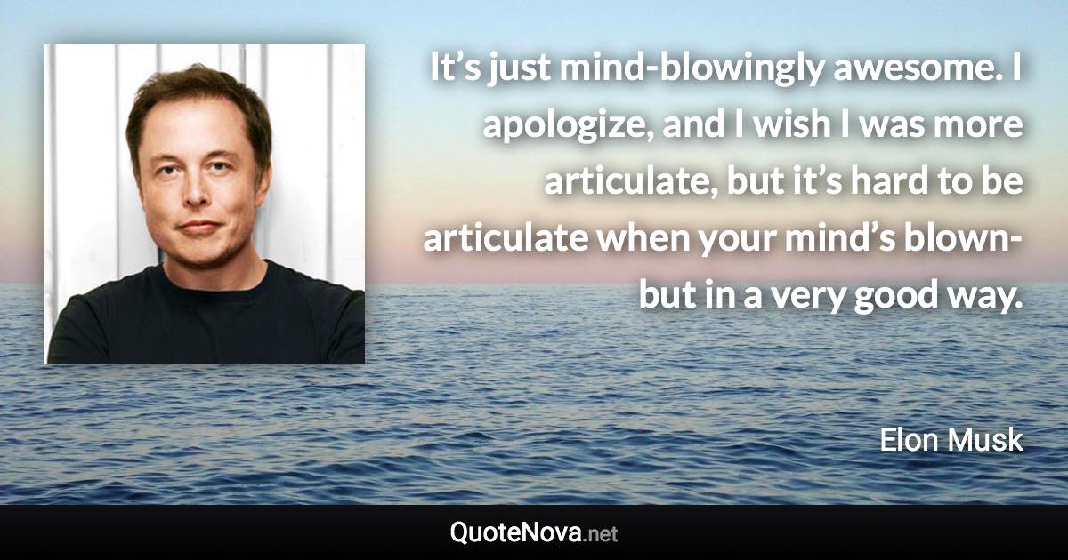 It’s just mind-blowingly awesome. I apologize, and I wish I was more articulate, but it’s hard to be articulate when your mind’s blown-but in a very good way. - Elon Musk quote