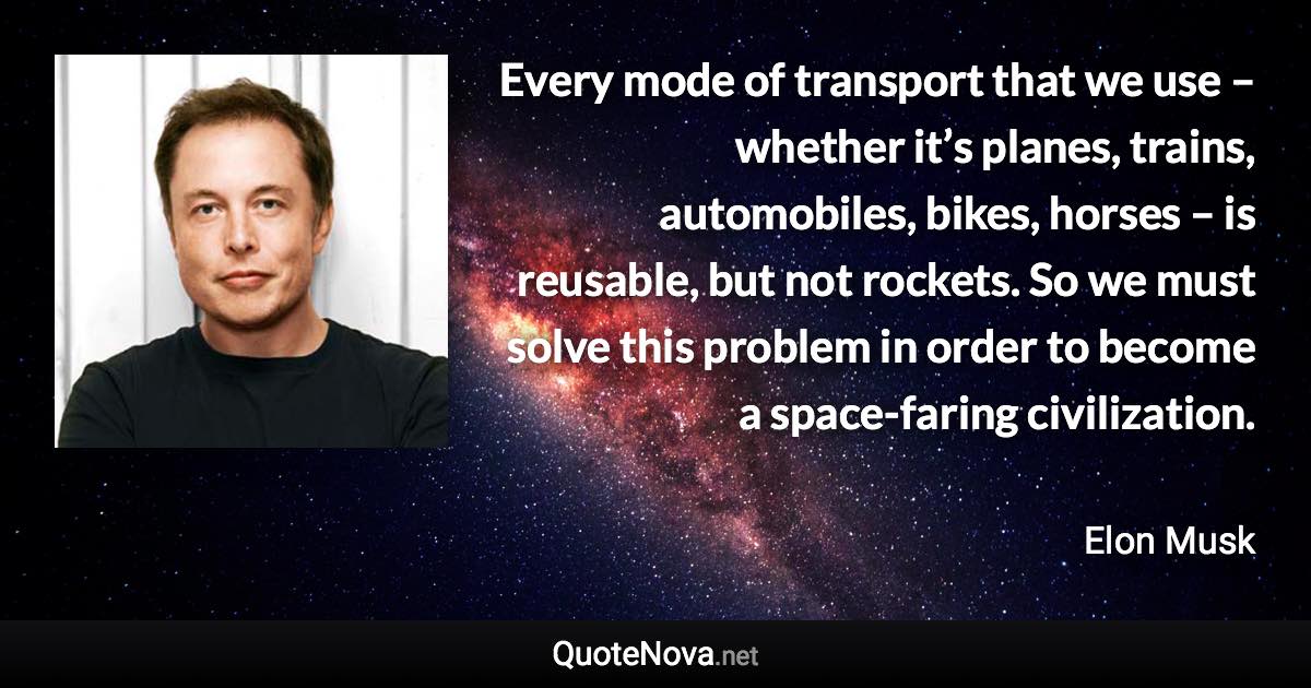 Every mode of transport that we use – whether it’s planes, trains, automobiles, bikes, horses – is reusable, but not rockets. So we must solve this problem in order to become a space-faring civilization. - Elon Musk quote