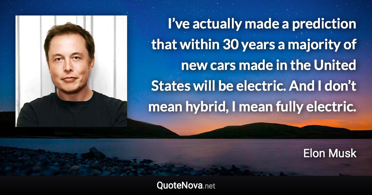 I’ve actually made a prediction that within 30 years a majority of new cars made in the United States will be electric. And I don’t mean hybrid, I mean fully electric. - Elon Musk quote