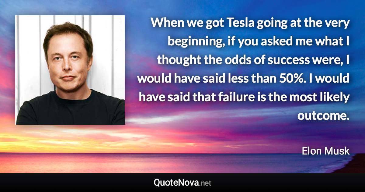 When we got Tesla going at the very beginning, if you asked me what I thought the odds of success were, I would have said less than 50%. I would have said that failure is the most likely outcome. - Elon Musk quote