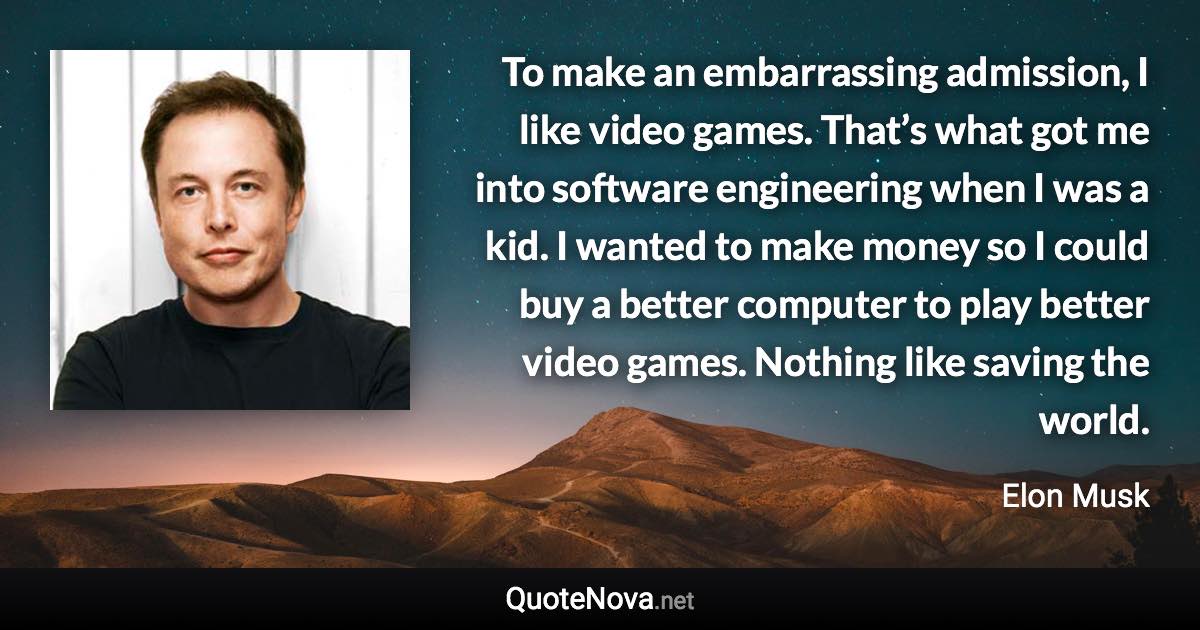 To make an embarrassing admission, I like video games. That’s what got me into software engineering when I was a kid. I wanted to make money so I could buy a better computer to play better video games. Nothing like saving the world. - Elon Musk quote