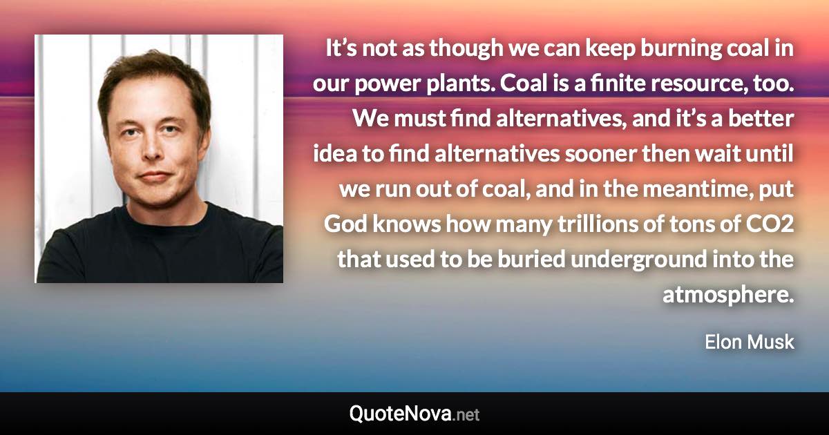 It’s not as though we can keep burning coal in our power plants. Coal is a finite resource, too. We must find alternatives, and it’s a better idea to find alternatives sooner then wait until we run out of coal, and in the meantime, put God knows how many trillions of tons of CO2 that used to be buried underground into the atmosphere. - Elon Musk quote