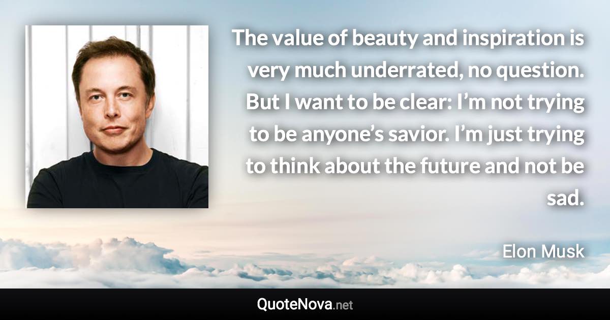 The value of beauty and inspiration is very much underrated, no question. But I want to be clear: I’m not trying to be anyone’s savior. I’m just trying to think about the future and not be sad. - Elon Musk quote