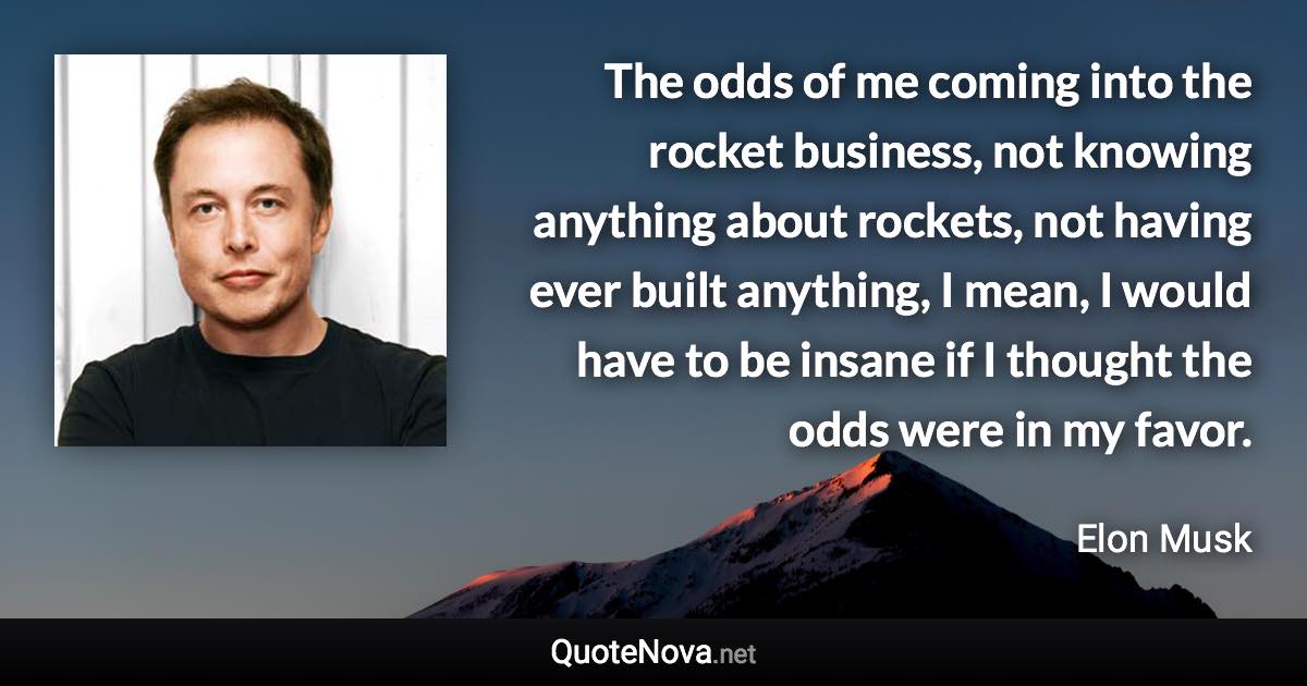 The odds of me coming into the rocket business, not knowing anything about rockets, not having ever built anything, I mean, I would have to be insane if I thought the odds were in my favor. - Elon Musk quote