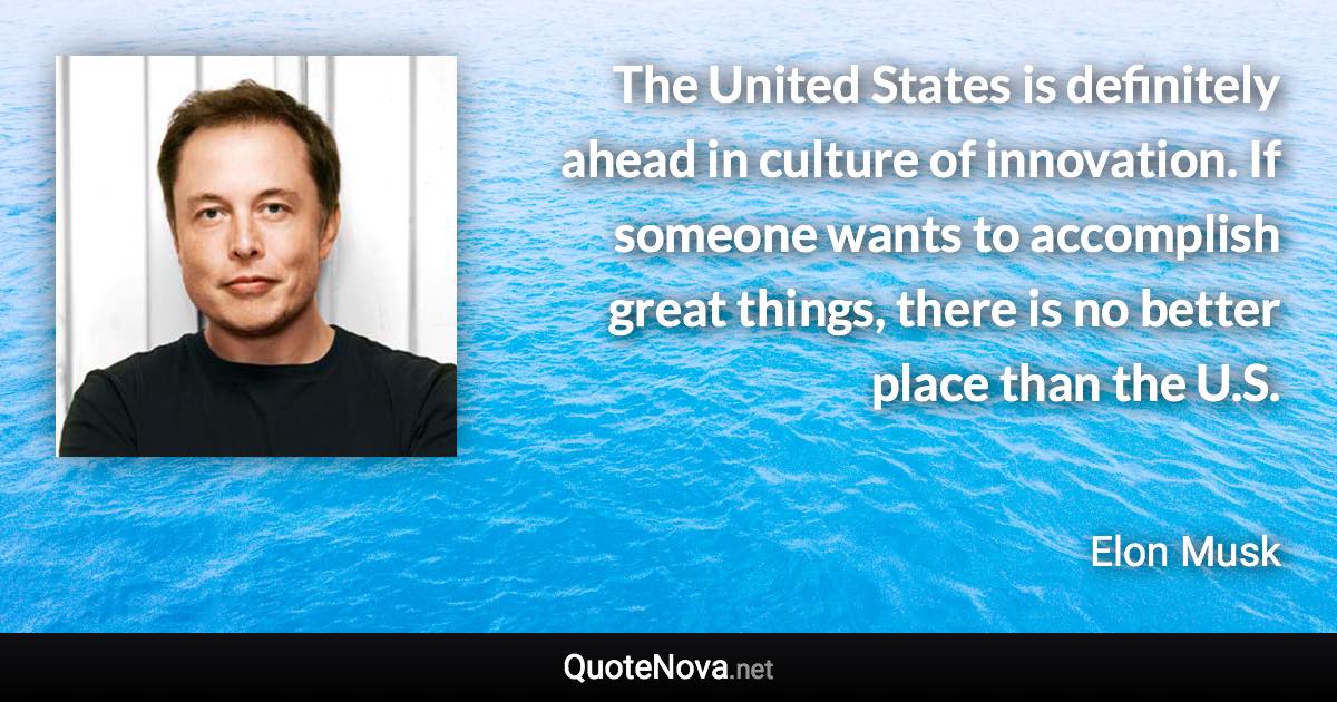 The United States is definitely ahead in culture of innovation. If someone wants to accomplish great things, there is no better place than the U.S. - Elon Musk quote