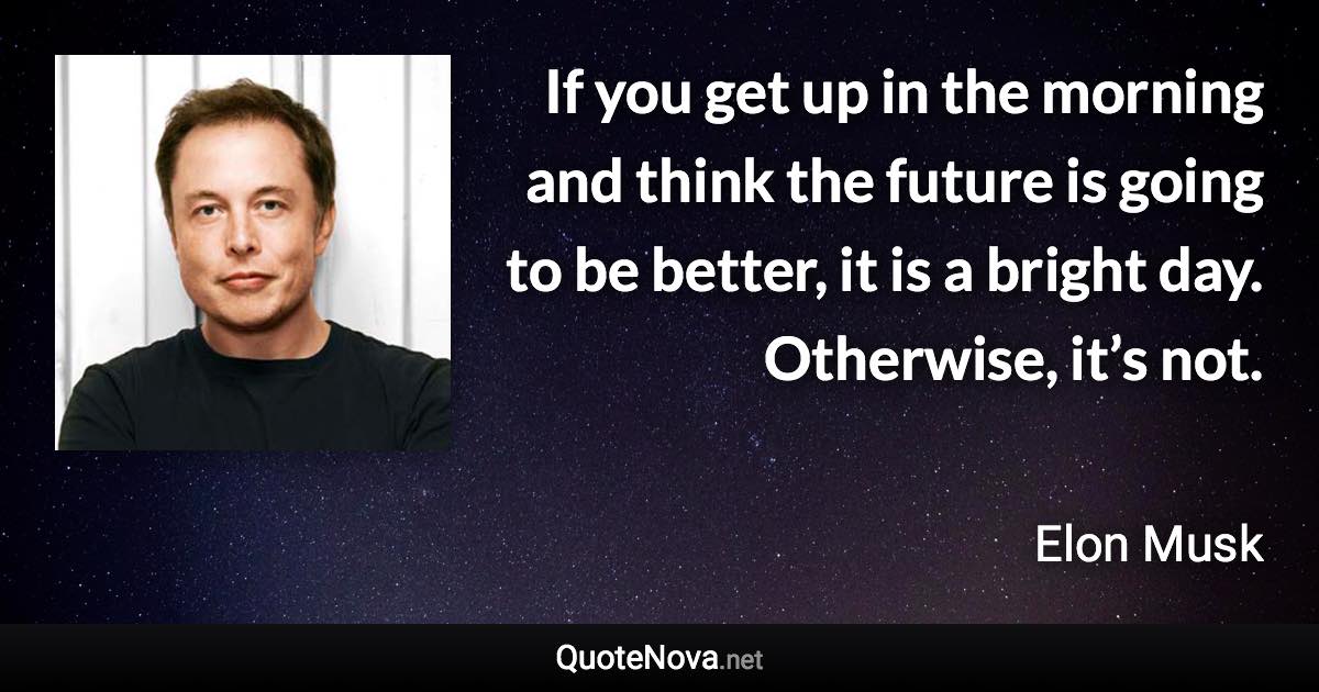 If you get up in the morning and think the future is going to be better, it is a bright day. Otherwise, it’s not. - Elon Musk quote