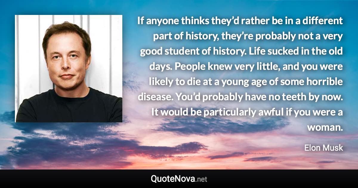 If anyone thinks they’d rather be in a different part of history, they’re probably not a very good student of history. Life sucked in the old days. People knew very little, and you were likely to die at a young age of some horrible disease. You’d probably have no teeth by now. It would be particularly awful if you were a woman. - Elon Musk quote