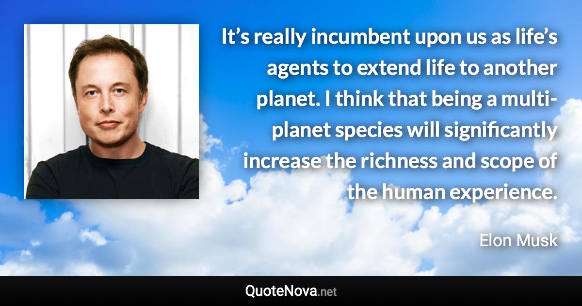 It’s really incumbent upon us as life’s agents to extend life to another planet. I think that being a multi-planet species will significantly increase the richness and scope of the human experience. - Elon Musk quote