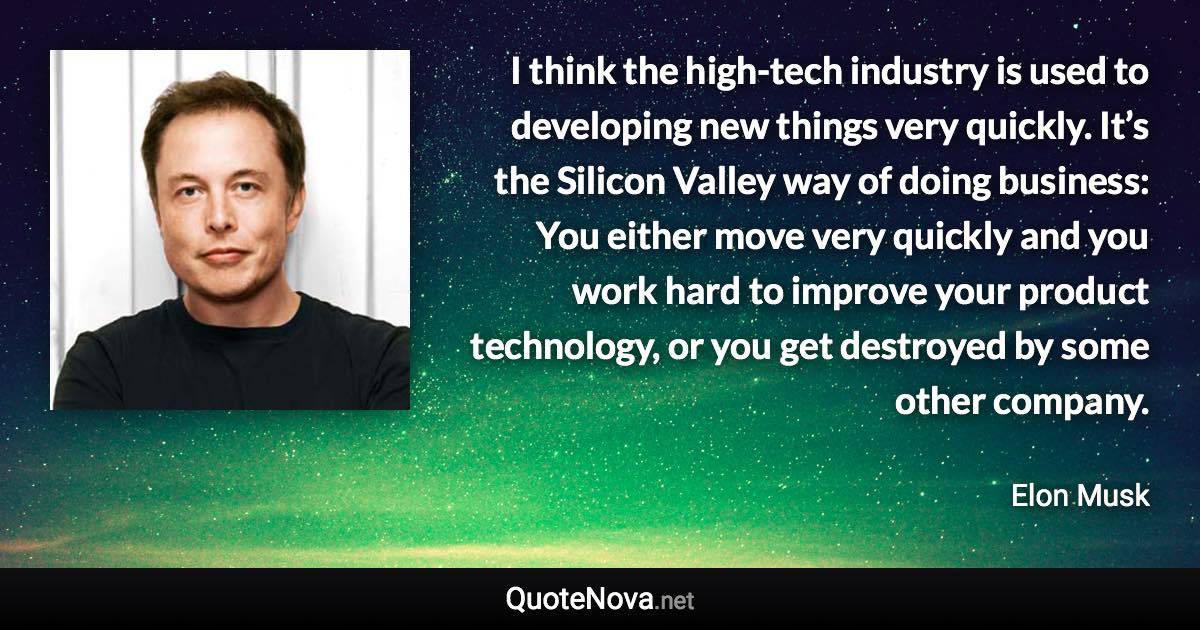 I think the high-tech industry is used to developing new things very quickly. It’s the Silicon Valley way of doing business: You either move very quickly and you work hard to improve your product technology, or you get destroyed by some other company. - Elon Musk quote