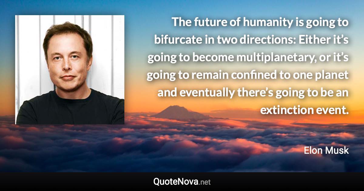 The future of humanity is going to bifurcate in two directions: Either it’s going to become multiplanetary, or it’s going to remain confined to one planet and eventually there’s going to be an extinction event. - Elon Musk quote