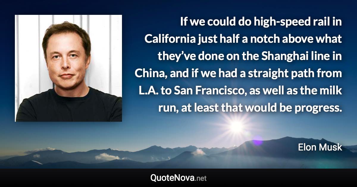 If we could do high-speed rail in California just half a notch above what they’ve done on the Shanghai line in China, and if we had a straight path from L.A. to San Francisco, as well as the milk run, at least that would be progress. - Elon Musk quote