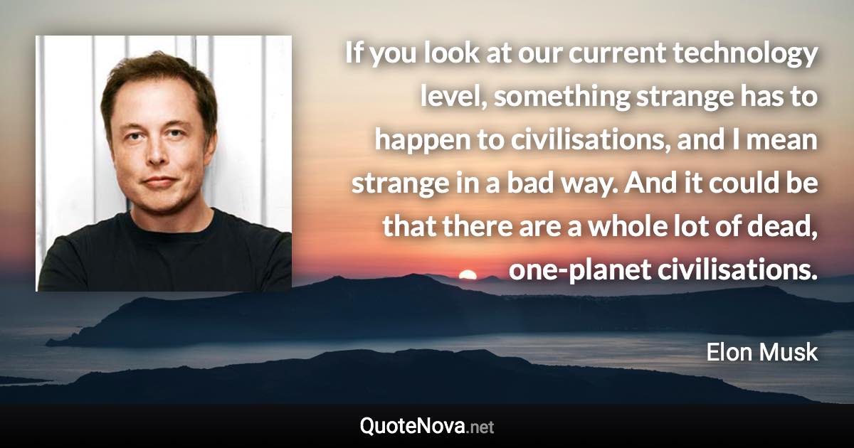 If you look at our current technology level, something strange has to happen to civilisations, and I mean strange in a bad way. And it could be that there are a whole lot of dead, one-planet civilisations. - Elon Musk quote