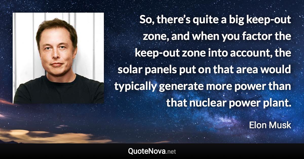 So, there’s quite a big keep-out zone, and when you factor the keep-out zone into account, the solar panels put on that area would typically generate more power than that nuclear power plant. - Elon Musk quote