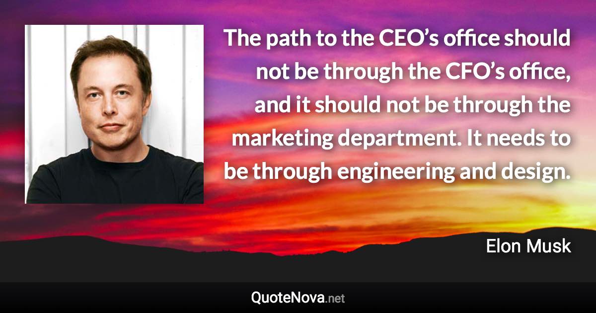 The path to the CEO’s office should not be through the CFO’s office, and it should not be through the marketing department. It needs to be through engineering and design. - Elon Musk quote