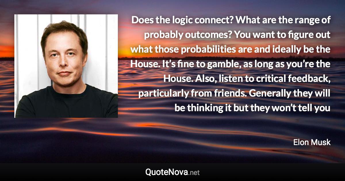 Does the logic connect? What are the range of probably outcomes? You want to figure out what those probabilities are and ideally be the House. It’s fine to gamble, as long as you’re the House. Also, listen to critical feedback, particularly from friends. Generally they will be thinking it but they won’t tell you - Elon Musk quote