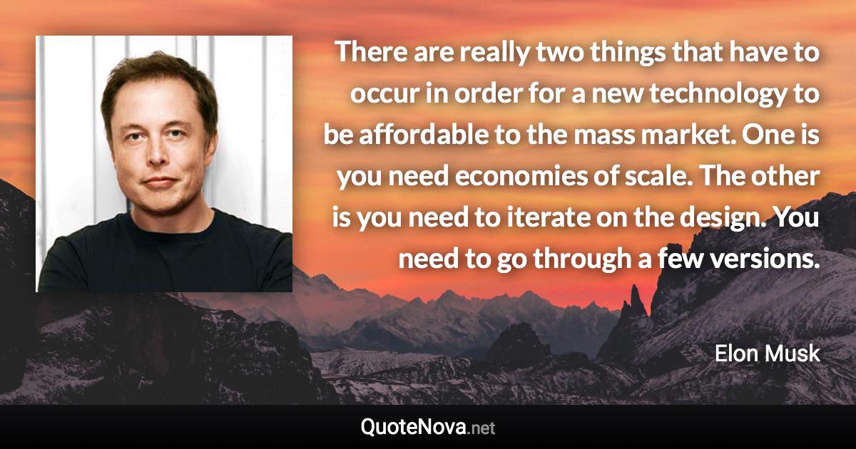 There are really two things that have to occur in order for a new technology to be affordable to the mass market. One is you need economies of scale. The other is you need to iterate on the design. You need to go through a few versions. - Elon Musk quote