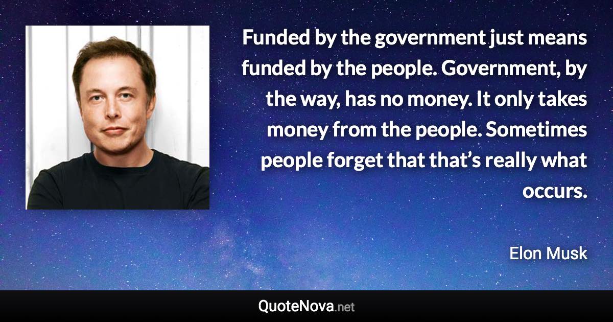 Funded by the government just means funded by the people. Government, by the way, has no money. It only takes money from the people. Sometimes people forget that that’s really what occurs. - Elon Musk quote