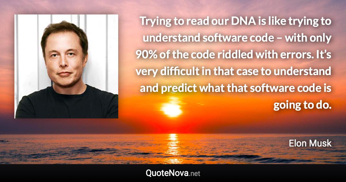 Trying to read our DNA is like trying to understand software code – with only 90% of the code riddled with errors. It’s very difficult in that case to understand and predict what that software code is going to do. - Elon Musk quote