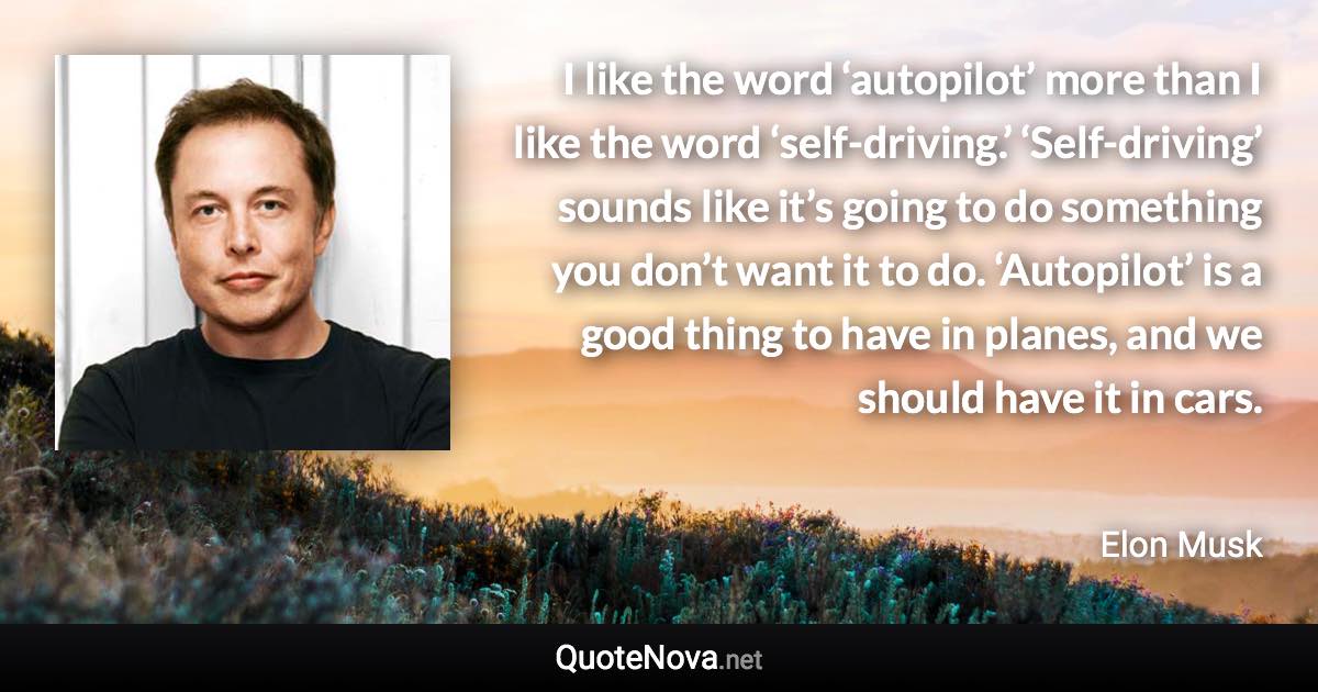 I like the word ‘autopilot’ more than I like the word ‘self-driving.’ ‘Self-driving’ sounds like it’s going to do something you don’t want it to do. ‘Autopilot’ is a good thing to have in planes, and we should have it in cars. - Elon Musk quote