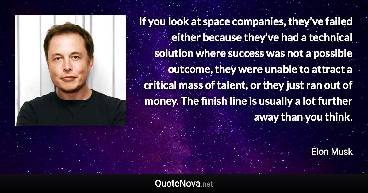 If you look at space companies, they’ve failed either because they’ve had a technical solution where success was not a possible outcome, they were unable to attract a critical mass of talent, or they just ran out of money. The finish line is usually a lot further away than you think. - Elon Musk quote