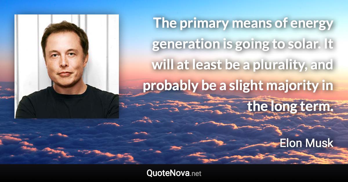 The primary means of energy generation is going to solar. It will at least be a plurality, and probably be a slight majority in the long term. - Elon Musk quote