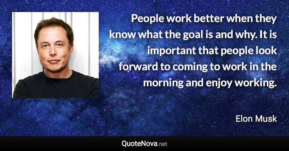 People work better when they know what the goal is and why. It is important that people look forward to coming to work in the morning and enjoy working. - Elon Musk quote