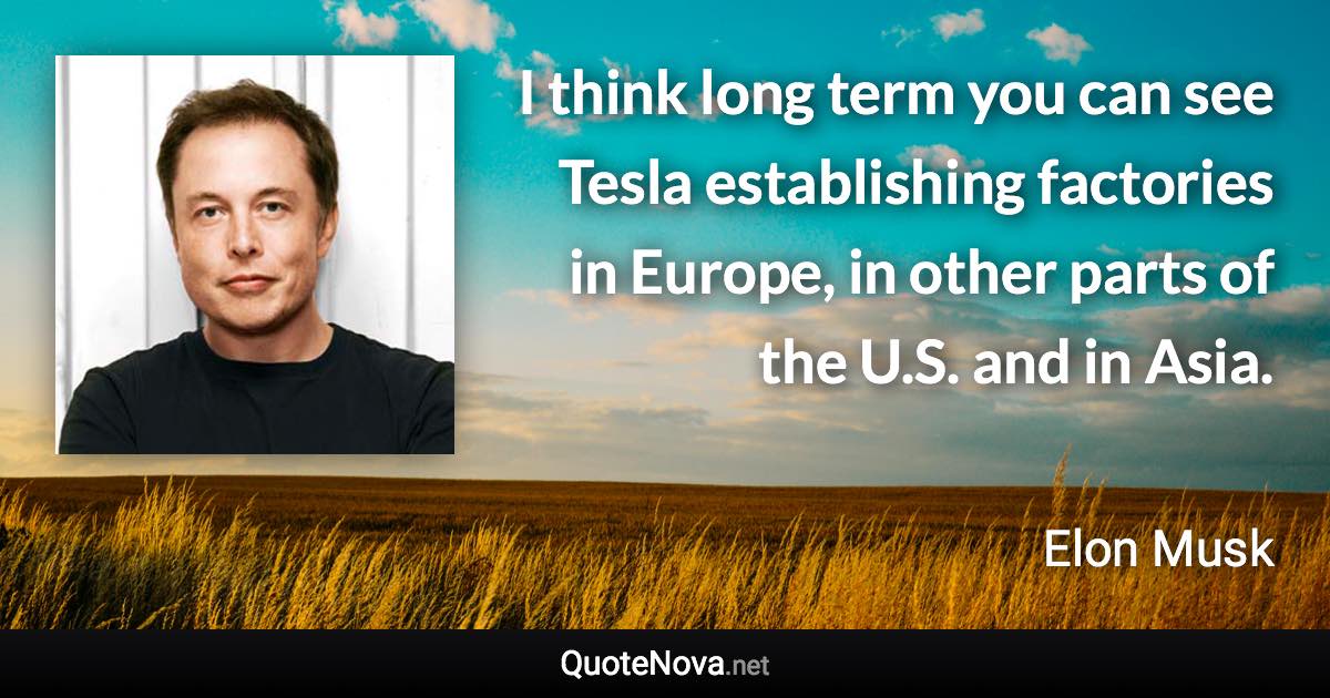 I think long term you can see Tesla establishing factories in Europe, in other parts of the U.S. and in Asia. - Elon Musk quote