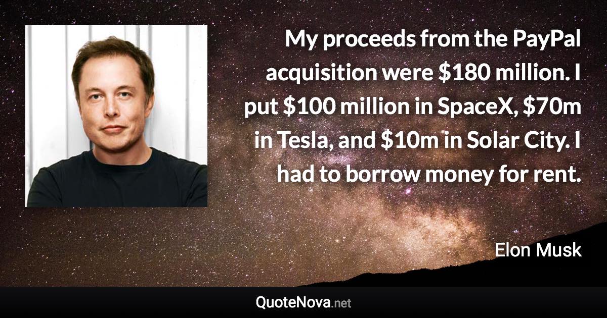 My proceeds from the PayPal acquisition were $180 million. I put $100 million in SpaceX, $70m in Tesla, and $10m in Solar City. I had to borrow money for rent. - Elon Musk quote