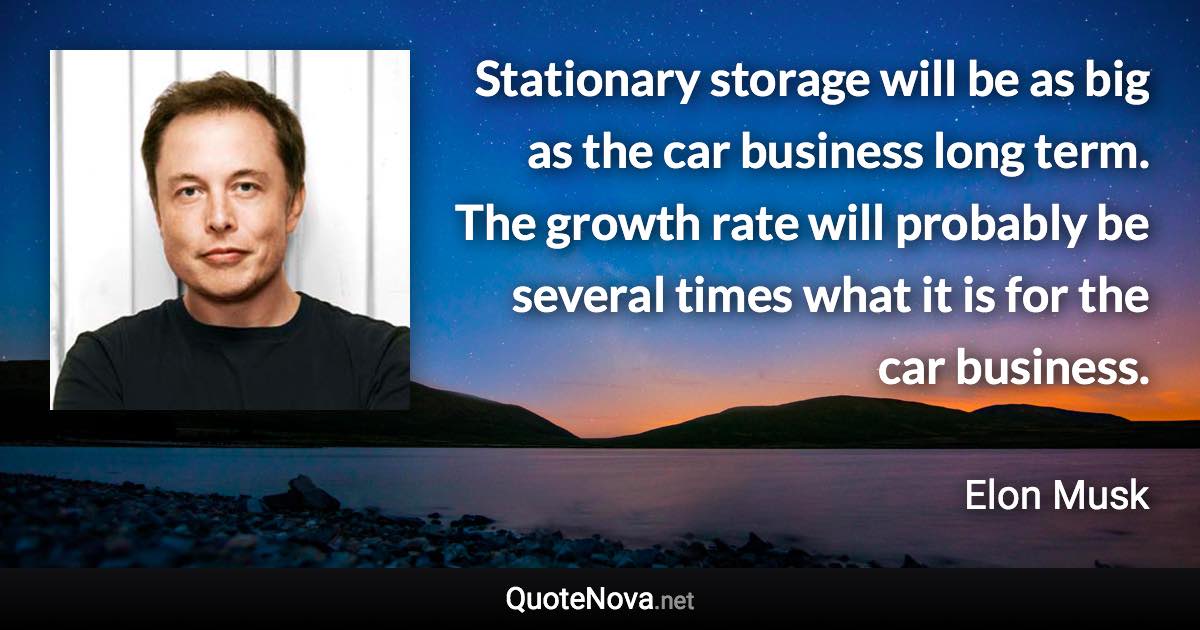 Stationary storage will be as big as the car business long term. The growth rate will probably be several times what it is for the car business. - Elon Musk quote