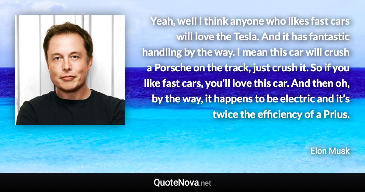 Yeah, well I think anyone who likes fast cars will love the Tesla. And it has fantastic handling by the way. I mean this car will crush a Porsche on the track, just crush it. So if you like fast cars, you’ll love this car. And then oh, by the way, it happens to be electric and it’s twice the efficiency of a Prius. - Elon Musk quote