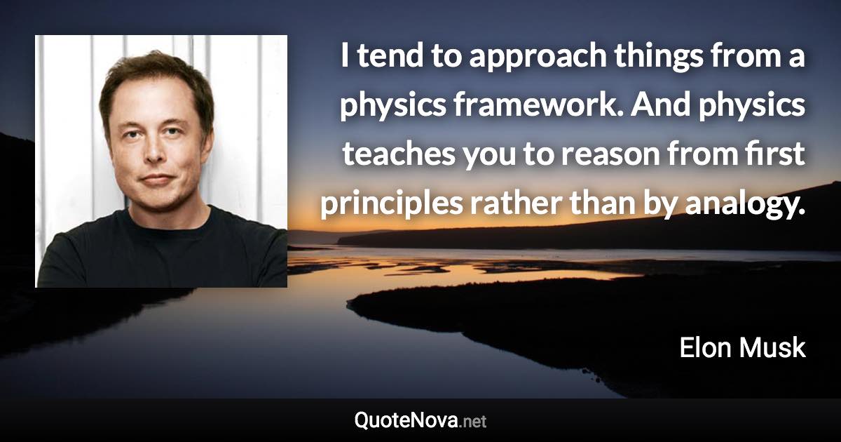 I tend to approach things from a physics framework. And physics teaches you to reason from first principles rather than by analogy. - Elon Musk quote