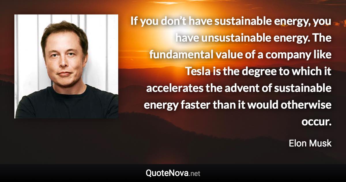 If you don’t have sustainable energy, you have unsustainable energy. The fundamental value of a company like Tesla is the degree to which it accelerates the advent of sustainable energy faster than it would otherwise occur. - Elon Musk quote