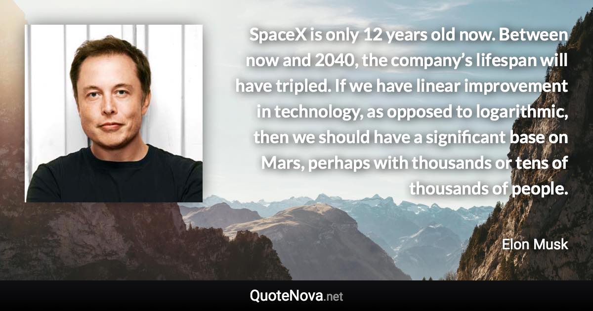 SpaceX is only 12 years old now. Between now and 2040, the company’s lifespan will have tripled. If we have linear improvement in technology, as opposed to logarithmic, then we should have a significant base on Mars, perhaps with thousands or tens of thousands of people. - Elon Musk quote