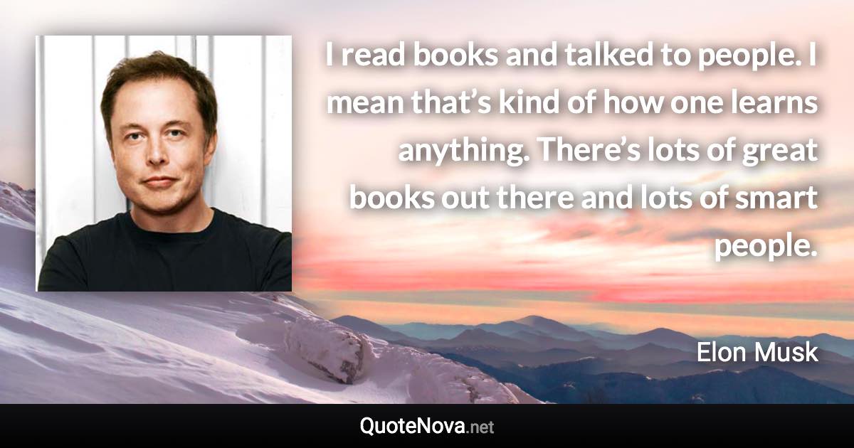 I read books and talked to people. I mean that’s kind of how one learns anything. There’s lots of great books out there and lots of smart people. - Elon Musk quote