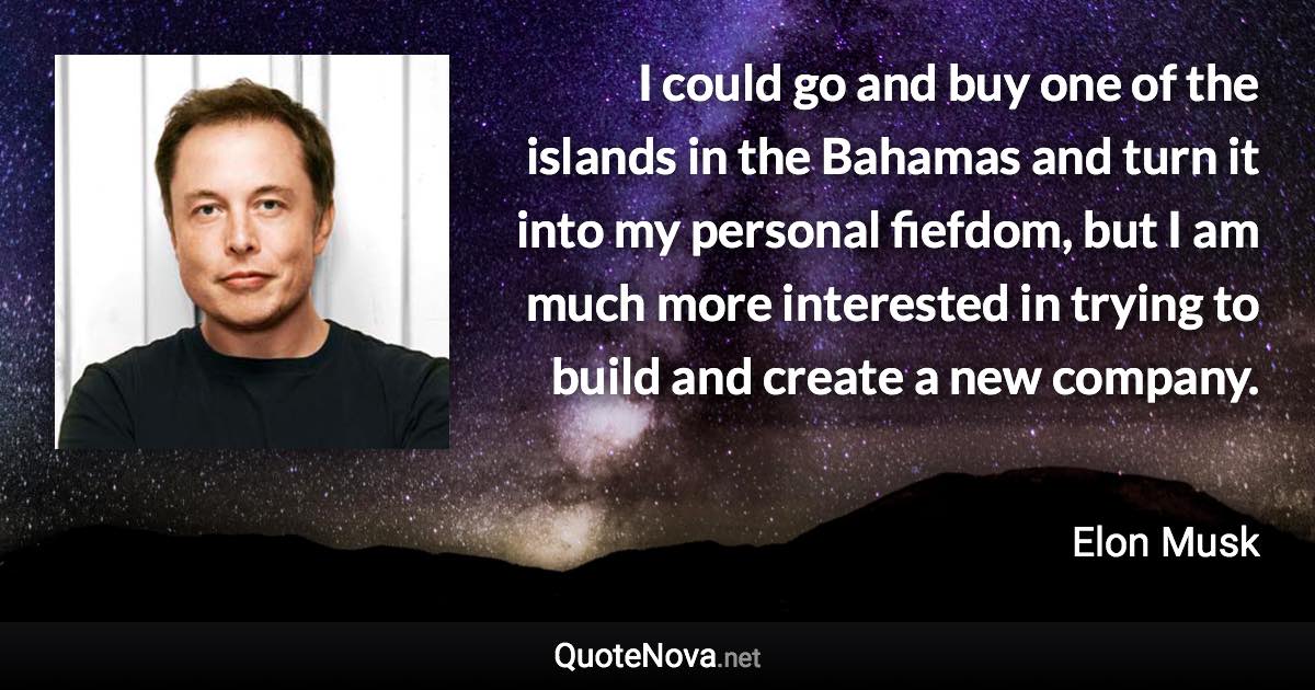 I could go and buy one of the islands in the Bahamas and turn it into my personal fiefdom, but I am much more interested in trying to build and create a new company. - Elon Musk quote