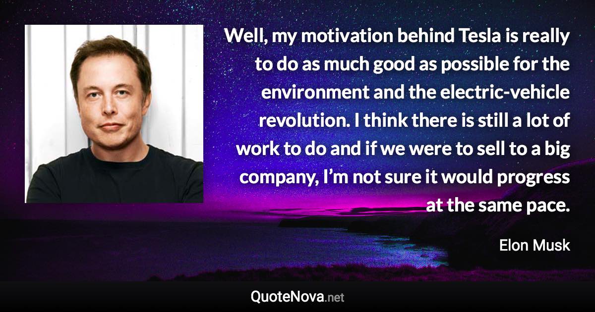 Well, my motivation behind Tesla is really to do as much good as possible for the environment and the electric-vehicle revolution. I think there is still a lot of work to do and if we were to sell to a big company, I’m not sure it would progress at the same pace. - Elon Musk quote