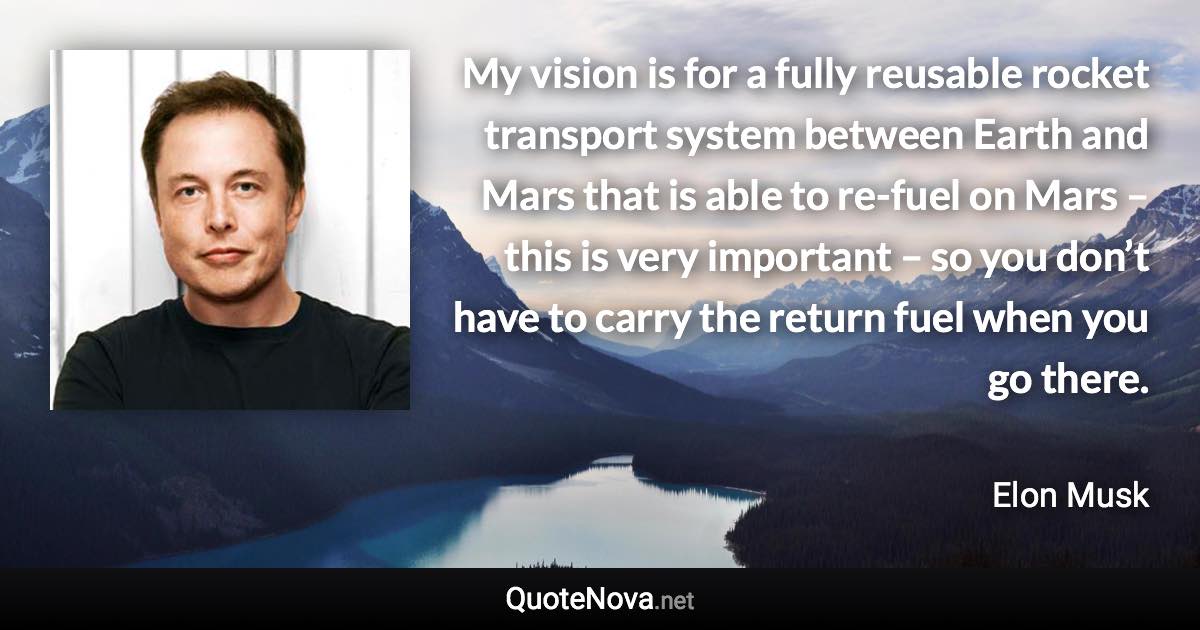 My vision is for a fully reusable rocket transport system between Earth and Mars that is able to re-fuel on Mars – this is very important – so you don’t have to carry the return fuel when you go there. - Elon Musk quote