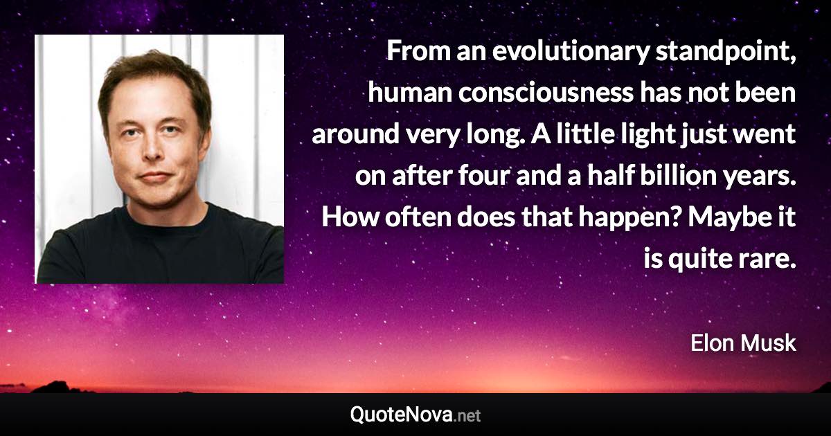 From an evolutionary standpoint, human consciousness has not been around very long. A little light just went on after four and a half billion years. How often does that happen? Maybe it is quite rare. - Elon Musk quote