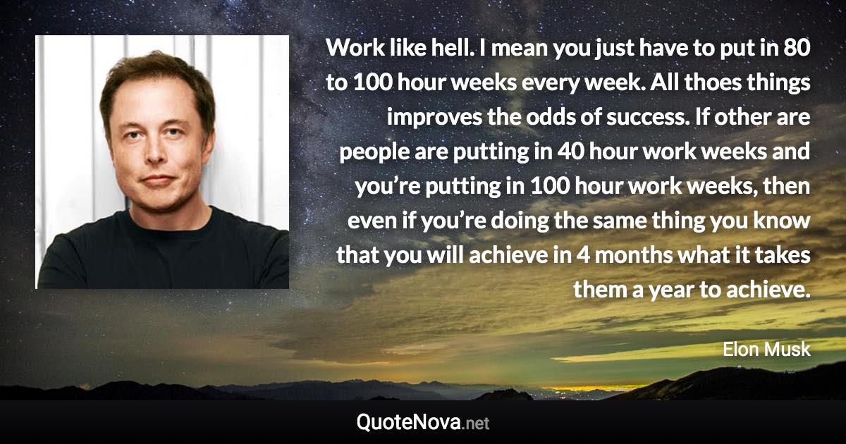Work like hell. I mean you just have to put in 80 to 100 hour weeks every week. All thoes things improves the odds of success. If other are  people are putting in 40 hour work weeks and you’re putting in 100 hour work weeks, then even if you’re doing the same thing you know that you will achieve in 4 months what it takes them a year to achieve. - Elon Musk quote