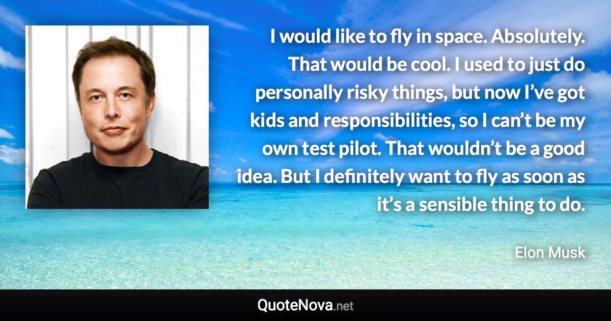 I would like to fly in space. Absolutely. That would be cool. I used to just do personally risky things, but now I’ve got kids and responsibilities, so I can’t be my own test pilot. That wouldn’t be a good idea. But I definitely want to fly as soon as it’s a sensible thing to do. - Elon Musk quote