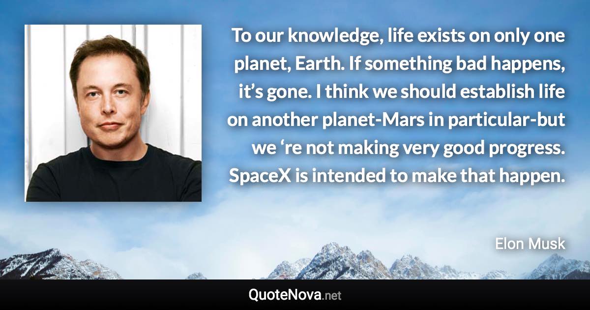 To our knowledge, life exists on only one planet, Earth. If something bad happens, it’s gone. I think we should establish life on another planet-Mars in particular-but we ‘re not making very good progress. SpaceX is intended to make that happen. - Elon Musk quote