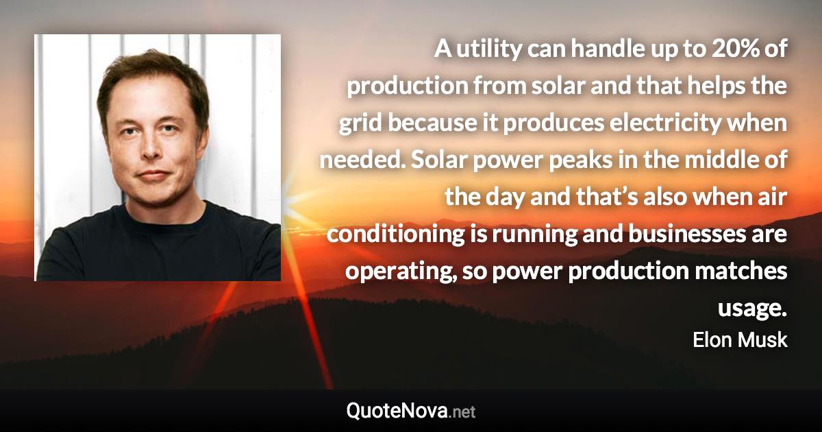 A utility can handle up to 20% of production from solar and that helps the grid because it produces electricity when needed. Solar power peaks in the middle of the day and that’s also when air conditioning is running and businesses are operating, so power production matches usage. - Elon Musk quote