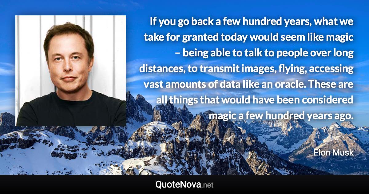 If you go back a few hundred years, what we take for granted today would seem like magic – being able to talk to people over long distances, to transmit images, flying, accessing vast amounts of data like an oracle. These are all things that would have been considered magic a few hundred years ago. - Elon Musk quote