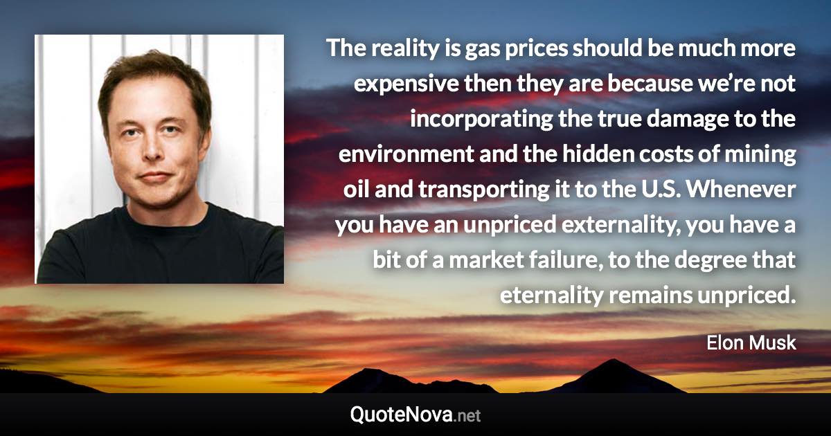 The reality is gas prices should be much more expensive then they are because we’re not incorporating the true damage to the environment and the hidden costs of mining oil and transporting it to the U.S. Whenever you have an unpriced externality, you have a bit of a market failure, to the degree that eternality remains unpriced. - Elon Musk quote