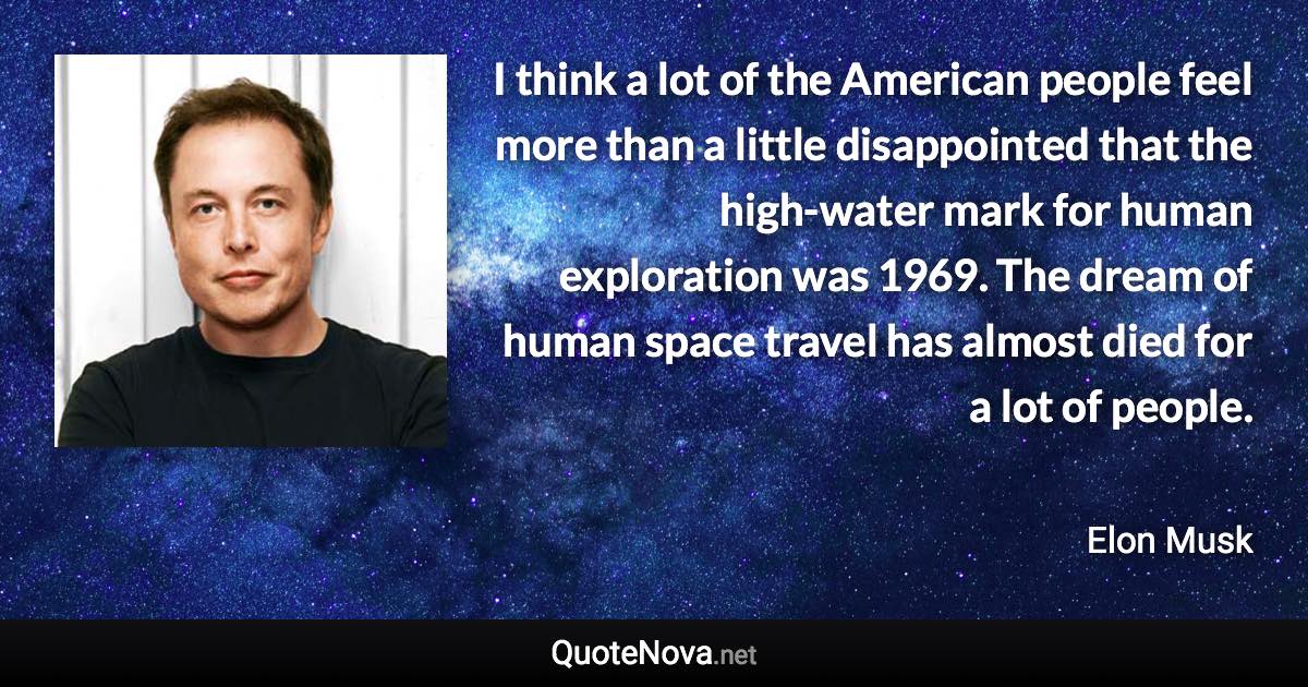 I think a lot of the American people feel more than a little disappointed that the high-water mark for human exploration was 1969. The dream of human space travel has almost died for a lot of people. - Elon Musk quote