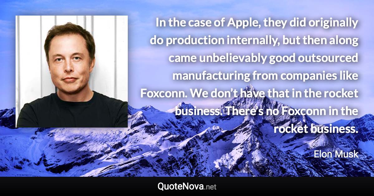 In the case of Apple, they did originally do production internally, but then along came unbelievably good outsourced manufacturing from companies like Foxconn. We don’t have that in the rocket business. There’s no Foxconn in the rocket business. - Elon Musk quote