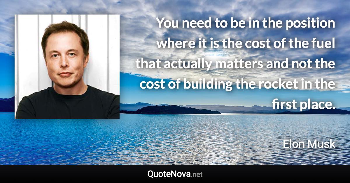 You need to be in the position where it is the cost of the fuel that actually matters and not the cost of building the rocket in the first place. - Elon Musk quote