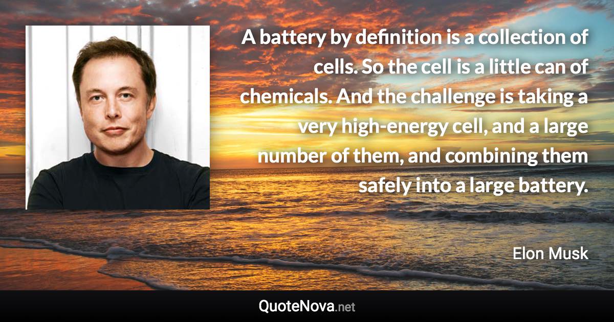 A battery by definition is a collection of cells. So the cell is a little can of chemicals. And the challenge is taking a very high-energy cell, and a large number of them, and combining them safely into a large battery. - Elon Musk quote