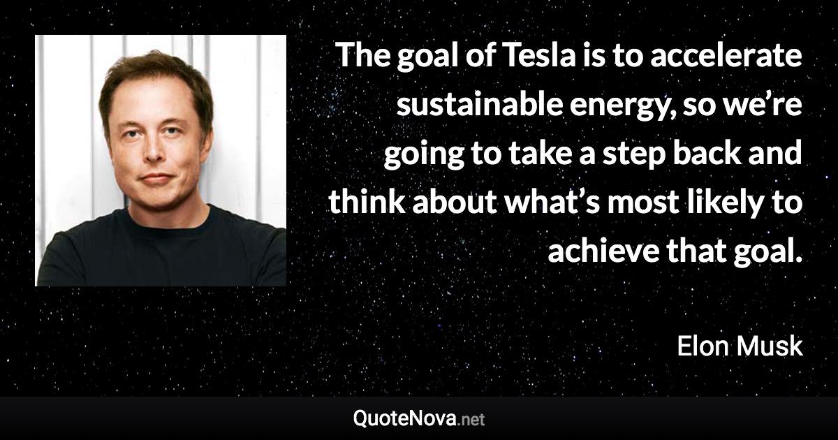 The goal of Tesla is to accelerate sustainable energy, so we’re going to take a step back and think about what’s most likely to achieve that goal. - Elon Musk quote