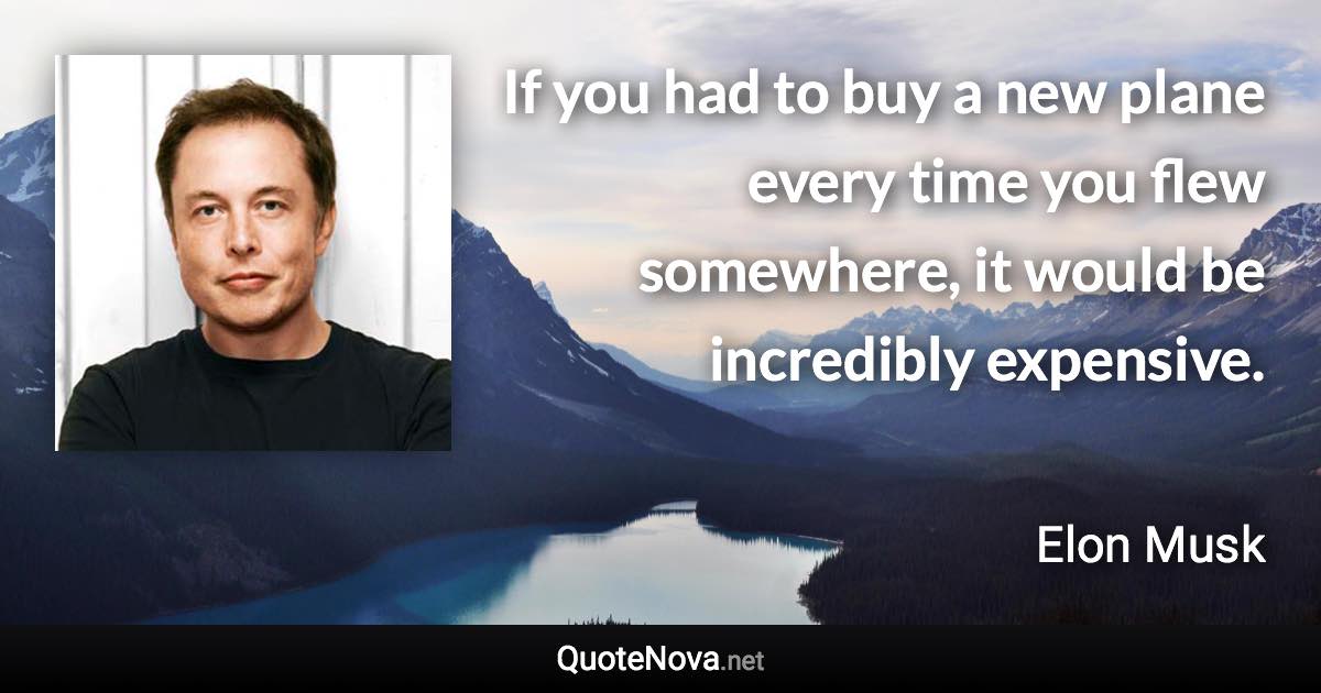 If you had to buy a new plane every time you flew somewhere, it would be incredibly expensive. - Elon Musk quote